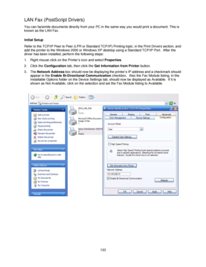 Page 145133
LAN Fax (PostScript Drivers)
You can facsimile documents directly from your PC in the same way you would print a document. This is 
known as the LAN Fax.
Initial Setup
Refer to the TCP/IP Peer to Peer (LPR or Standard TCP/IP) Printing topic, in the Print Drivers section, and 
add the printer to the Windows 2000 or Windows XP desktop using a Standard TCP/IP Port.  After the 
driver has been installed, perform the following steps:
1. Right mouse click on the Printer’s icon and select Properties.
2....