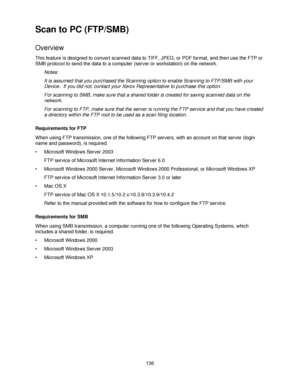 Page 148136
Scan to PC (FTP/SMB)
Overview
This feature is designed to convert scanned data to TIFF, JPEG, or PDF format, and then use the FTP or 
SMB protocol to send the data to a computer (server or workstation) on the network.
Notes:
It is assumed that you purchased the Scanning option to enable Scanning to FTP/SMB with your 
Device.  If you did not, contact your Xerox Representative to purchase this option.
For scanning to SMB, make sure that a shared folder is created for saving scanned data on the...