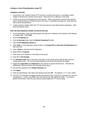 Page 170158 Configure a Scan Filing Repository using FTP
Installation Checklist
1. Ensure that a File Transfer Protocol (FTP) service is running on the server or workstation where 
images scanned by the machine will be stored.  Write down the IP address or host name.
2. Create a user account and password for the machine.  When a document is scanned, the machine 
logs in using the account, transfers the file to the server or workstation and logs out.  Write down the 
user account and password.
3. Create a...