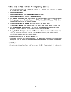 Page 178166
Setting up a Remote Template Pool Repository (optional)
1. At your workstation, open your Web browser and enter the IP address of the machine in the Address 
or Location field.  Press Enter.
2. Click the Properties tab.
3. Click the Services folder, then the Network Scanning file folder.
4. Click the Advanced folder, then click Template Pool Setup.
5. For Protocol, use the drop-down menu to select the protocol you will be using to communicate with 
the template pool server.  Current selections are...