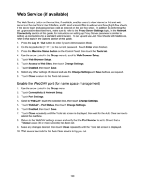 Page 180168
Web Service (if available)
The Web Service button on the machine, if available, enables users to view Internet or Intranet web 
servers on the machine’s User Interface, and to send scanned files to web servers through job flow sheets, 
if the server login and password are valid as entered on the job flow sheet.  In addition to performing the 
set up procedure described here, make sure to refer to the Proxy Server Settings topic, in the Network 
Connectivity section of this guide, for instructions on...