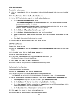 Page 203191 LDAP Authentication
To set LDAP authentication:
9. Click the Properties tab, click the Connectivity folder, click the Protocols folder, then click the LDAP 
folder.
10. In the LDAP folder, click the LDAP Authentication link.  
11. On the LDAP Authentication page, in the LDAP Authentication box:
a. On the Authentication Method line, either:
• Click Direct Authentication to set authentication with the LDAP server with the user name 
and password entered by the user, or  
• Click Authentication of User...