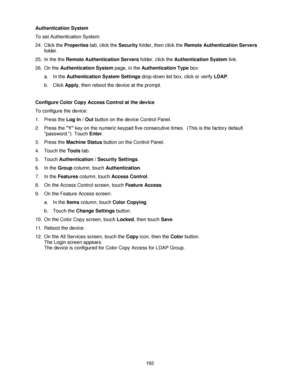 Page 204192 Authentication System
To set Authentication System:
24. Click the Properties tab, click the Security folder, then click the Remote Authentication Servers 
folder.
25. In the the Remote Authentication Servers folder, click the Authentication System link.
26. On the Authentication System page, in the Authentication Type box:
a. In the Authentication System Settings drop-down list box, click or verify LDAP. 
b. Click Apply, then reboot the device at the prompt.
Configure Color Copy Access Control at the...