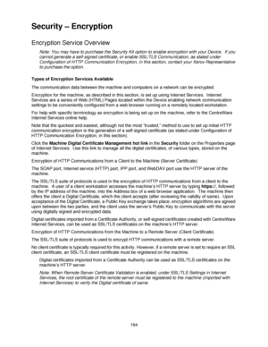 Page 206194
Security – Encryption
Encryption Service Overview
Note: You may have to purchase the Security Kit option to enable encryption with your Device.  If you 
cannot generate a self-signed certificate, or enable SSL/TLS Communication, as stated under 
Configuration of HTTP Communication Encryption, in this section, contact your Xerox Representative 
to purchase the option.
Types of Encryption Services Available
The communication data between the machine and computers on a network can be encrypted....