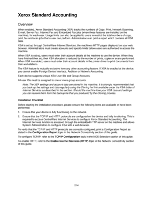 Page 226214
Xerox Standard Accounting
Overview
When enabled, Xerox Standard Accounting (XSA) tracks the numbers of Copy, Print, Network Scanning, 
E-mail, Server Fax, Internet Fax and Embedded Fax jobs (when these features are installed on the 
machine), for each user. Usage limits can also be applied to users to restrict the total numbers of copy, 
print, fax and scan jobs that a user can perform. Administrators can print a report which contains all XSA 
data.
XSA is set up through CentreWare Internet Services,...