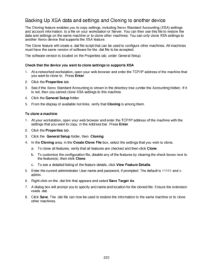 Page 235223
Backing Up XSA data and settings and Cloning to another device
The Cloning feature enables you to copy settings, including Xerox Standard Accounting (XSA) settings 
and account information, to a file on your workstation or Server. You can then use this file to restore the 
data and settings on the same machine or to clone other machines. You can only clone XSA settings to 
another Xerox device that supports the XSA feature.
The Clone feature will create a .dat file script that can be used to...