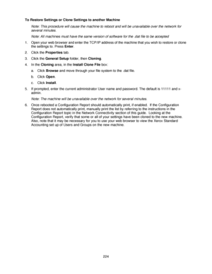 Page 236224 To Restore Settings or Clone Settings to another Machine
Note: This procedure will cause the machine to reboot and will be unavailable over the network for 
several minutes.
Note: All machines must have the same version of software for the .dat file to be accepted
1. Open your web browser and enter the TCP/IP address of the machine that you wish to restore or clone 
the settings to. Press Enter.
2. Click the Properties tab.
3. Click the General Setup folder, then Cloning.
4. In the Cloning area, in...