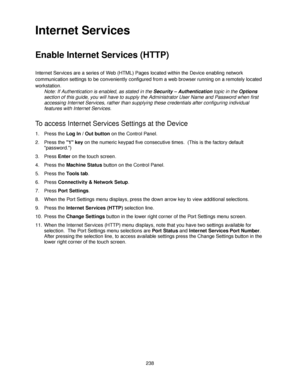 Page 250238
Internet Services
Enable Internet Services (HTTP) 
Internet Services are a series of Web (HTML) Pages located within the Device enabling network 
communication settings to be conveniently configured from a web browser running on a remotely located 
workstation.
Note: If Authentication is enabled, as stated in the Security – Authentication topic in the Options 
section of this guide, you will have to supply the Administrator User Name and Password when first 
accessing Internet Services, rather than...