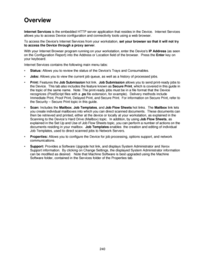 Page 252240
Overview
Internet Services is the embedded HTTP server application that resides in the Device.  Internet Services 
allows you to access Device configuration and connectivity tools using a web browser.
To access the Devices Internet Services from your workstation, set your browser so that it will not try 
to access the Device through a proxy server.
With your Internet Browser program running on your workstation, enter the Devices IP Address (as seen 
on the Configuration Report) into the Address or...