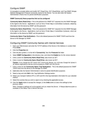 Page 272260
Configure SNMP 
It is possible to remotely define and modify GET (Read Only), SET (Read/Write), and Trap SNMP (Simple 
Network Management Protocol) community names for the Device. You can also enter the System 
Administrators Name here for packet identification purposes.
SNMP Community Name properties that can be configured
Community Name (Read Only)—This is the password for SNMP GET requests from the SNMP Manager 
to the Agent in the Device.  Applications, such as Xerox Printer Map or CentreWare...