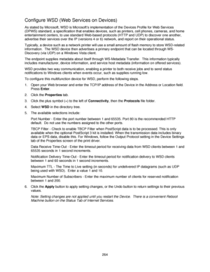 Page 276264
Configure WSD (Web Services on Devices)
As stated by Microsoft, WSD is Microsoft’s implementation of the Devices Profile for Web Services 
(DPWS) standard, a specification that enables devices, such as printers, cell phones, cameras, and home 
entertainment centers, to use standard Web-based protocols (HTTP and UDP) to discover one another, 
advertise their services over the IP (versions 4 or 6) network, and report on their operational status.
Typically, a device such as a network printer will use a...