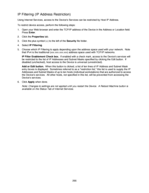 Page 278266
IP Filtering (IP Address Restriction)
Using Internet Services, access to the Devices Services can be restricted by Host IP Address.
To restrict device access, perform the following steps:
1. Open your Web browser and enter the TCP/IP address of the Device in the Address or Location field.  
Press Enter.
2. Click the Properties tab.
3. Click the plus symbol (+) to the left of the Security file folder.
4. Select IP Filtering.
5. Choose which IP Filtering to apply depending upon the address space used...