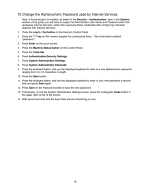 Page 3018
To Change the Alphanumeric Password used by Internet Services
Note: If Authentication is enabled, as stated in the Security – Authentication  topic in the Options 
section of this guide, you will have to supply the Administrator User Name and Password when first 
accessing Internet Services, rather than supplying these credentials after configuring individual 
features with Internet Services. 
1. Press the Log In / Out button on the Device’s Control Panel.
2. Press the 1 key on the numeric keypad five...