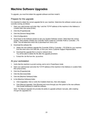 Page 3523
Machine Software Upgrades
To upgrade, you must first obtain the upgrade software and then install it.
Prepare for the upgrade
It is important to obtain the correct upgrade file for your machine. Determine the software version you are 
currently running, as follows:
1. Open your web browser and enter http:// and the TCP/IP address of the machine in the Address or 
Location field, then press [Enter].
2. Click the [Properties] tab.
3. Click the [General Setup] folder.
4. Click [Configuration].
5. Scroll...