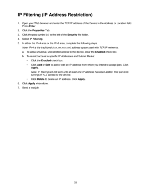 Page 4533
IP Filtering (IP Address Restriction)
1. Open your Web browser and enter the TCP/IP address of the Device in the Address or Location field.  
Press Enter.
2. Click the Properties Tab.
3. Click the plus symbol (+) to the left of the Security file folder.
4. Select IP Filtering.
5. In either the IPv4 area or the IPv6 area, complete the following steps.
Note: IPv4 is the traditional (xxx.xxx.xxx.xxx) address space used with TCP/IP networks.
a. To allow universal, unrestricted access to the device, clear...