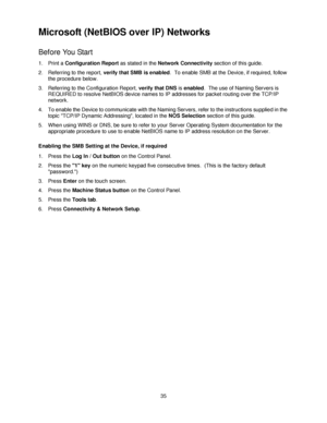 Page 4735
Microsoft (NetBIOS over IP) Networks 
Before You Start
1. Print a Configuration Report as stated in the Network Connectivity section of this guide.
2. Referring to the report, verify that SMB is enabled.  To enable SMB at the Device, if required, follow 
the procedure below.
3. Referring to the Configuration Report, verify that DNS is enabled.  The use of Naming Servers is 
REQUIRED to resolve NetBIOS device names to IP addresses for packet routing over the TCP/IP 
network.
4. To enable the Device to...