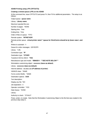 Page 5947 AS400 Printing using LPR (CRTOUTQ)
Creating a remote queue (LPR) on the AS400
At the command line, issue CRTOUTQ and press F4, then F9 for additional parameters.  The setup is as 
follows:
Output queue:  queue name
Library:  Library name
Maximum spooled file size
Number of pages:  *NONE
Starting time:  Time
Ending time:  Time
Order of files on queue:  *FIFO
Remote system:  *INTNETADR
Remote printer queue:  virtual printer name** (queue for WorkCentre should be lp (lower case L and 
P)
Writers to...