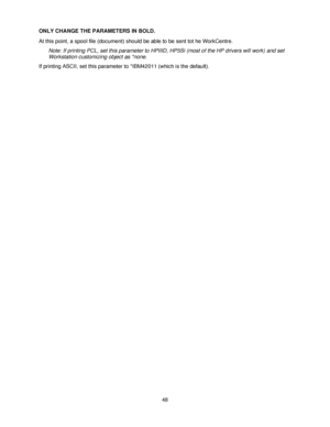 Page 6048 ONLY CHANGE THE PARAMETERS IN BOLD.
At this point, a spool file (document) should be able to be sent tot he WorkCentre.
Note: If printing PCL, set this parameter to HPIIID, HP5Si (most of the HP drivers will work) and set 
Workstation customizing object as *none.
If printing ASCII, set this parameter to *IBM42011 (which is the default).
Downloaded From ManualsPrinter.com Manuals 