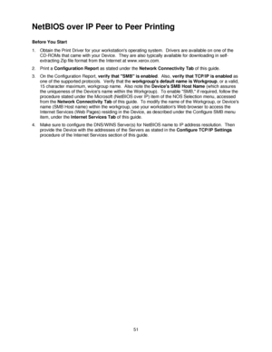 Page 6351
NetBIOS over IP Peer to Peer Printing 
Before You Start
1. Obtain the Print Driver for your workstations operating system.  Drivers are available on one of the 
CD-ROMs that came with your Device.  They are also typically available for downloading in self-
extracting Zip file format from the Internet at www.xerox.com.
2. Print a Configuration Report as stated under the Network Connectivity Tab of this guide.
3. On the Configuration Report, verify that SMB is enabled.  Also, verify that TCP/IP is...