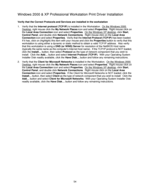 Page 6654
Windows 2000 & XP Professional Workstation Print Driver Installation
Verify that the Correct Protocols and Services are installed in the workstation
1. Verify that the Internet protocol (TCP/IP) is installed in the Workstation.  On the Windows 2000 
Desktop, right mouse click the My Network Places icon and select Properties.  Right mouse click on 
the Local Area Connection icon and select Properties.  On the Windows XP desktop
, click Start, 
Control Panel, and double click Network Connections.  Right...