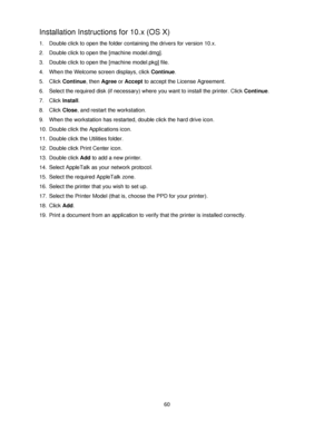 Page 7260
Installation Instructions for 10.x (OS X)
1. Double click to open the folder containing the drivers for version 10.x.
2. Double click to open the [machine model.dmg].
3. Double click to open the [machine model.pkg] file.
4. When the Welcome screen displays, click Continue.
5. Click Continue, then Agree or Accept to accept the License Agreement.
6. Select the required disk (if necessary) where you want to install the printer. Click Continue.
7. Click Install.
8. Click Close, and restart the...