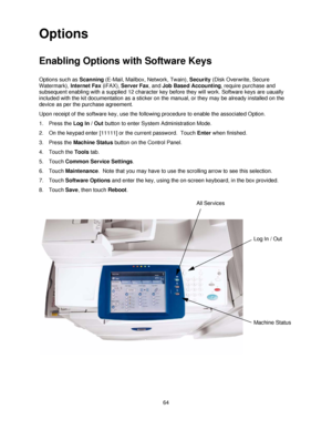 Page 7664
Options
Enabling Options with Software Keys
Options such as Scanning (E-Mail, Mailbox, Network, Twain), Security (Disk Overwrite, Secure 
Watermark), Internet Fax (iFAX), Server Fax, and Job Based Accounting, require purchase and 
subsequent enabling with a supplied 12 character key before they will work. Software keys are uaually 
included with the kit documentation as a sticker on the manual, or they may be already installed on the 
device as per the purchase agreement. 
Upon receipt of the software...