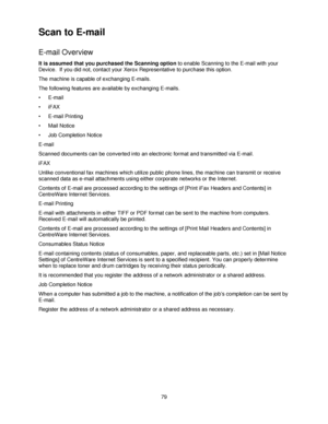 Page 9179
Scan to E-mail
E-mail Overview
It is assumed that you purchased the Scanning option to enable Scanning to the E-mail with your 
Device.  If you did not, contact your Xerox Representative to purchase this option.
The machine is capable of exchanging E-mails.
The following features are available by exchanging E-mails.
•E-mail
•iFAX
• E-mail Printing
• Mail Notice 
• Job Completion Notice
E-mail
Scanned documents can be converted into an electronic format and transmitted via E-mail.
iFAX
Unlike...