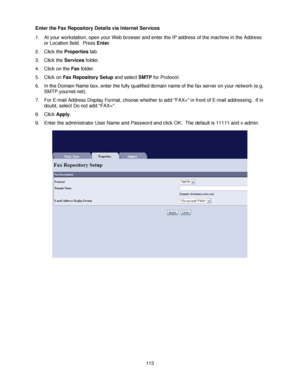 Page 125113 Enter the Fax Repository Details via Internet Services
1. At your workstation, open your Web browser and enter the IP address of the machine in the Address 
or Location field.  Press Enter.
2. Click the Properties tab.
3. Click the Services folder.
4. Click on the Fax folder.
5. Click on Fax Repository Setup and select SMTP for Protocol.
6. In the Domain Name box, enter the fully qualified domain name of the fax server on your network (e.g. 
SMTP.yournet.net).
7. For E-mail Address Display Format,...