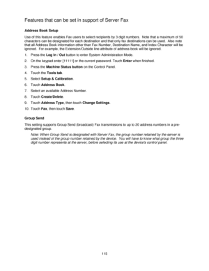 Page 127115
Features that can be set in support of Server Fax
Address Book Setup
Use of this feature enables Fax users to select recipients by 3 digit numbers.  Note that a maximum of 50 
characters can be designated for each destination and that only fax destinations can be used.  Also note 
that all Address Book information other than Fax Number, Destination Name, and Index Character will be 
ignored.  For example, the Extension/Outside line attribute of address book will be ignored.
1. Press the Log In / Out...