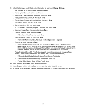 Page 132120 11. Select the items you would like to enter information for and touch Change Settings. 
a. Fax Number, up to 128 characters, then touch Save. 
b. Name, up to 18 characters, then touch Save. 
c. Index, only 1 digit (used for a quick find), then touch Save. 
d. Relay Station setup, On or Off, then touch Save. 
e. Starting Rate, G3 Auto or Forced4800bps, then touch Save. 
f. Resolution, choose one, then touch Save. 
g. Cover Note, On or Off, then touch Save. 
• If On, select Comment (Recipient Comment)...