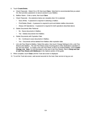 Page 136124 8. Touch Create/Delete. 
a. Check Passcode – Select On or Off, then touch Save.  Note that it is recommended that you select 
On, then provide a password, to secure access to your Mailbox.
b. Mailbox Name – Enter a name, then touch Save. 
c. Check Passcode – the selections below are viewable when On is selected.
• Save (Write) - A password is required in selecting a mailbox. 
• Print/Delete (Read) - A password is required to print and delete mailbox documents. 
• Always (All Operations) - A password...