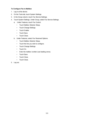 Page 143131 To Configure Fax to Mailbox
1. Log in at the device.
2. On the Tools tab, touch System Settings.
3. In the Group column, touch Fax Service Settings.
4. Touch System Settings. Under Group, select Fax Service Settings.
a.  Under Features, touch Fax Control.
• Touch Mailbox Selector Setup.
• Touch Change Settings.
• Touch Enable.
• Touch Save.
• Touch Close.
b. Under Features, select Fax Received Options.
• Touch Mailbox Selector Setup.
• Touch the line you wish to configure.
• Touch Change Settings.
•...