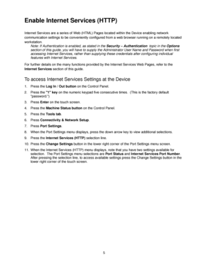 Page 175
Enable Internet Services (HTTP) 
Internet Services are a series of Web (HTML) Pages located within the Device enabling network 
communication settings to be conveniently configured from a web browser running on a remotely located 
workstation.
Note: If Authentication is enabled, as stated in the Security – Authentication  topic in the Options 
section of this guide, you will have to supply the Administrator User Name and Password when first 
accessing Internet Services, rather than supplying these...