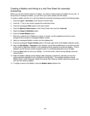 Page 161149
Creating a Mailbox and linking to a Job Flow Sheet (for automatic 
processing)
Before you can link a job flow sheet to a mailbox, you need to create at least one mailbox for your use.  In 
the process of creating the mailbox, you can link to your newly created Job Flow Sheet.
To create a mailbox and link it to a Job Flow Sheet (for automatic processing), perform the following steps.
1. Press the Log In / Out button on the Device’s Control Panel.
2. Press the 1 key on the numeric keypad five...