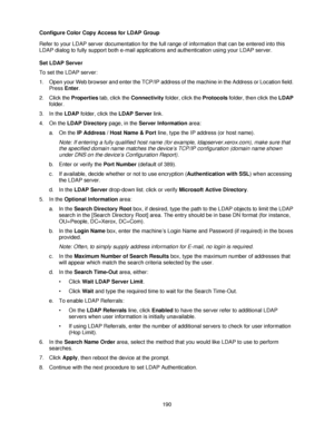 Page 202190 Configure Color Copy Access for LDAP Group
Refer to your LDAP server documentation for the full range of information that can be entered into this 
LDAP dialog to fully support both e-mail applications and authentication using your LDAP server.
Set LDAP Server
To set the LDAP server:
1. Open your Web browser and enter the TCP/IP address of the machine in the Address or Location field. 
Press Enter.
2. Click the Properties tab, click the Connectivity folder, click the Protocols folder, then click the...