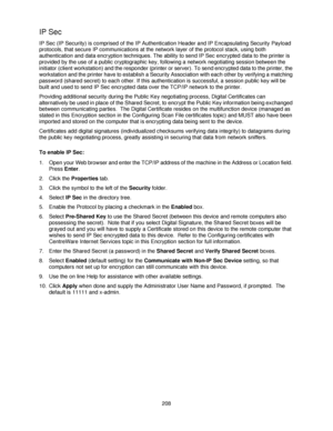 Page 220208
IP Sec
IP Sec (IP Security) is comprised of the IP Authentication Header and IP Encapsulating Security Payload 
protocols, that secure IP communications at the network layer of the protocol stack, using both 
authentication and data encryption techniques. The ability to send IP Sec encrypted data to the printer is 
provided by the use of a public cryptographic key, following a network negotiating session between the 
initiator (client workstation) and the responder (printer or server). To send...