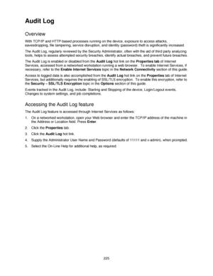 Page 237225
Audit Log
Overview
With TCP/IP and HTTP-based processes running on the device, exposure to access attacks, 
eavesdropping, file tampering, service disruption, and identity (password) theft is significantly increased. 
The Audit Log, regularly reviewed by the Security Administrator, often with the aid of third party analyzing 
tools, helps to assess attempted security breaches, identify actual breaches, and prevent future breaches.
The Audit Log is enabled or disabled from the Audit Log hot link on...