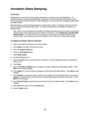 Page 238226
Annotation (Bates Stamping)
Overview
Adding notes to scanned and copied pages (annotation) is primarily a user-controlled feature.  An 
Annotation button is accessed by pressing the Copy button on the devices Main (All Services) screen, 
then by pressing the Output Format tab.  Bates Stamping is one of the selections available by pressing the 
Annotation button.
Bates Stamping is used in the legal profession to sequentially number or date/time-mark documents as 
they are scanned and copied by the...