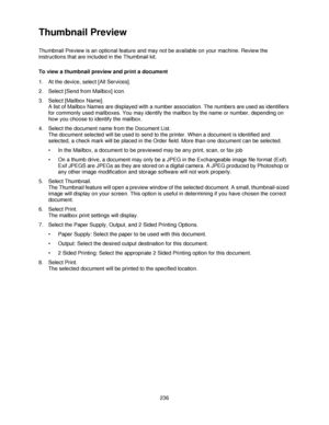 Page 248236
Thumbnail Preview
Thumbnail Preview is an optional feature and may not be available on your machine. Review the 
instructions that are included in the Thumbnail kit.
To view a thumbnail preview and print a document
1. At the device, select [All Services].
2. Select [Send from Mailbox] icon.  
3. Select [Mailbox Name].
A list of Mailbox Names are displayed with a number association. The numbers are used as identifiers 
for commonly used mailboxes. You may identify the mailbox by the name or number,...