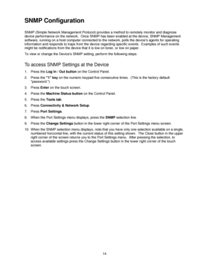 Page 2614
SNMP Configuration 
SNMP (Simple Network Management Protocol) provides a method to remotely monitor and diagnose 
device performance on the network.  Once SNMP has been enabled at the device, SNMP Management 
software, running on a host computer connected to the network, polls the devices agents for operating 
information and responds to traps from the device regarding specific events.  Examples of such events 
might be notifications from the device that it is low on toner, or low on paper.
To view or...