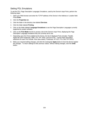 Page 266254
Setting PDL Emulations 
To set the PDL (Page Description Language) Emulations, used by the Devices Input Ports, perform the 
following steps:
1. Open your Web browser and enter the TCP/IP address of the Device in the Address or Location field.  
Press Enter.
2. Click the Properties tab.
3. Click the folder in the directory tree labeled Services.
4. Click the folder labeled Printing.
5. Click on the folder labeled Language Emulations to see the Page Description Languages currently 
supported by system...