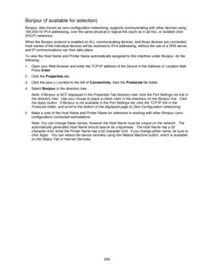 Page 281269
Bonjour (if available for selection)
Bonjour, also known as zero-configuration networking, supports communicating with other devices using 
169.254/16 IPv4 addressing, over the same physical or logical link (such as in ad hoc, or isolated (non- 
DHCP) networks).
When the Bonjour protocol is enabled on ALL communicating devices, and those devices are connected, 
Host names of the individual devices will be resolved to IPv4 addressing, without the use of a DNS server, 
and IP communications can then...