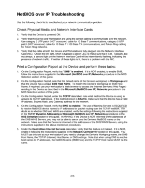 Page 287275
NetBIOS over IP Troubleshooting 
Use the following check list to troubleshoot your network communication problem.
Check Physical Media and Network Interface Cards
1. Verify that the Device is powered ON.
2. Verify that the Device and Workstation are using the correct cabling to communicate over the network.  
Use category 3 UTP patch (NOT crossover) cable for 10 Base T communications, category 5 UTP 
patch (NOT crossover) cable for 10 Base T / 100 Base TX communications, and Token Ring cabling 
for...