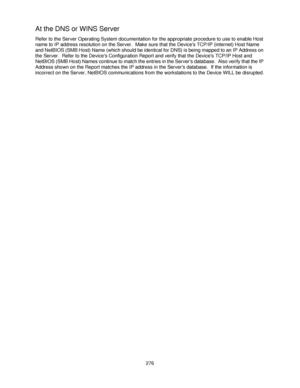 Page 288276
At the DNS or WINS Server
Refer to the Server Operating System documentation for the appropriate procedure to use to enable Host 
name to IP address resolution on the Server.  Make sure that the Devices TCP/IP (internet) Host Name 
and NetBIOS (SMB Host) Name (which should be identical for DNS) is being mapped to an IP Address on 
the Server.  Refer to the Devices Configuration Report and verify that the Devices TCP/IP Host and 
NetBIOS (SMB Host) Names continue to match the entries in the Servers...