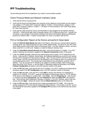 Page 291279
IPP Troubleshooting 
Use the following check list to troubleshoot your network communication problem.
Check Physical Media and Network Interface Cards
1. Verify that the Device is powered ON.
2. Verify that the Device and Workstation are using the correct cabling to communicate over the network.  
Use category 3 UTP patch (NOT crossover) cable for 10 Base T communications, category 5 UTP 
patch (NOT crossover) cable for 10 Base T / 100 Base TX communications, and Token Ring cabling 
for Token Ring...