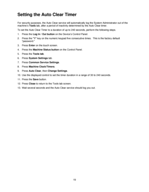 Page 3119
Setting the Auto Clear Timer
For security purposes, the Auto Clear service will automatically log the System Administrator out of the 
machine’s Tools tab, after a period of inactivity determined by the Auto Clear timer.
To set the Auto Clear Timer to a duration of up to 240 seconds, perform the following steps.
1. Press the Log In / Out button on the Device’s Control Panel.
2. Press the 1 key on the numeric keypad five consecutive times.  This is the factory default 
password.
3. Press Enter on the...