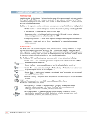 Page 1210WORKCENTRE 7346 EVAlUATOR GUIDE
EVALUATE VERSATILITY (CONTINUED)
 PrINT F EATurES
	 	
As	with	copying,	the	 WorkCentre	7346	multifunction	printer	delivers	output	speeds	to	fit	your	organiza -
tion’s	specific	needs.	 A	black-and-white	print	speed	up	to	45	ppm	and	color	print	speed	up	to	40	ppm,	
combined	with	first-page-out	times	as	fast	as	4.8	seconds	for	black-and-white	and	6.7	seconds	for	color,	
gets	your	print	jobs	done	quickly.
	 Building	on	the	impressive	printing	performance	is	an	impressive...