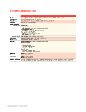 Page 2018WORKCENTRE 7346 EVAlUATOR GUIDE
WOrKCENTrE 7346 SPECIFICATIONS
Device Xerox	CentreWare	Web,	Xerox	CentreWare	IS,	Xerox	CentreWare	for	Unicenter® TNG®,	Tivoli® Netware®,	 
Management	 Microsoft	Management	Console,	HP® OpenView®
Print Drivers  Microsoft Windows®	—	XP,	Server	2003,	Server	2003	64-bit,	Vista,	Vista	64-bit  
Support  Apple Mac OS®	—	10.3	and	higher
Media Handling  
  Supported	sizes:	 Standard Tray — 
    Tray 1:	5.5	x	7.2	in.	(A5)	to	11	x	17	in.	(A3)  
    Tray 5 (bypass tray):	4.13	x	5.83...