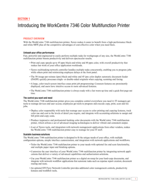 Page 31WORKCENTRE 7346 EVAlUATOR GUIDE
SECTION 1
Introducing the WorkCentre 7346 Color Multifunction Printer
 PrOdu CT Ov Erv IEW
	 	
With	the	 WorkCentre	7346	multifunction	printer,	Xerox	makes	it	easier	to	benefit	from	a	high-performance	black-
and-white	MFP,	plus	all	the	competitive	advantages	of	cost-effective	color	when	you	need	them.
  
  u nleash your office performance
	 	
Fast,	powerful	and	engineered	to	easily	perform	multiple	tasks	for	workgroups	of	any	size,	the	 WorkCentre	7346	
multifunction...