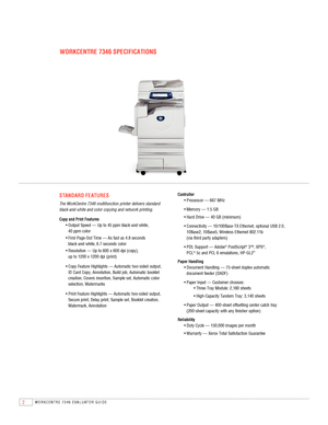 Page 42WORKCENTRE 7346 EVAlUATOR GUIDE
WOrKCENTrE 7346 SPECIFICATIONS
STANdArd F E AT urES
The WorkCentre 7346 multifunction printer delivers standard 
black-and-white and color copying and network printing.
Copy and Print Features
	 • 		Output 	Speed 	— 	Up 	to 	45 	ppm 	black-and-white,	  
40 ppm color
	 • 		First-Page-Out 	Time 	— 	As 	fast 	as 	4.8 	seconds	  
black-and-white,	 6.7	seconds	 color
	 • 		Resolution 	— 	Up 	to 	600 	x 	600 	dpi 	(copy),	  
up	 to	1200	 x	1200	 dpi	(print)
	 • 		Copy 	Feature...